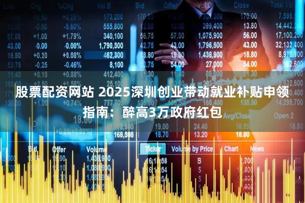 股票配资网站 2025深圳创业带动就业补贴申领指南：醉高3万政府红包