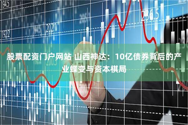 股票配资门户网站 山西神达：10亿债券背后的产业蝶变与资本棋局