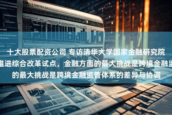 十大股票配资公司 专访清华大学国家金融研究院院长田轩：深圳深入推进综合改革试点，金融方面的最大挑战是跨境金融监管体系的差异与协调