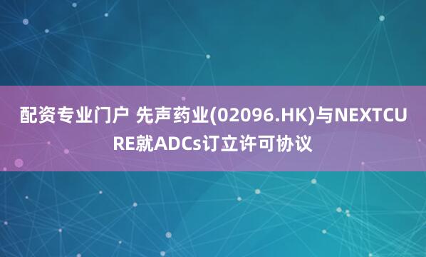 配资专业门户 先声药业(02096.HK)与NEXTCURE就ADCs订立许可协议