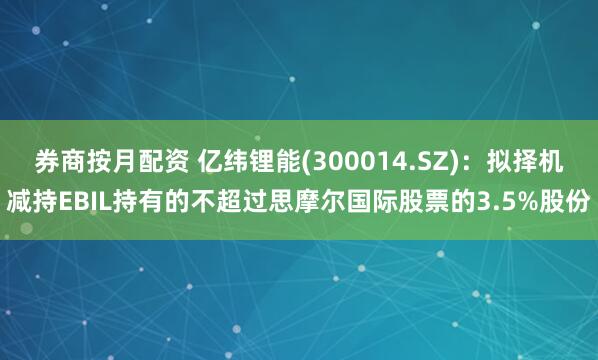 券商按月配资 亿纬锂能(300014.SZ)：拟择机减持EBIL持有的不超过思摩尔国际股票的3.5%股份