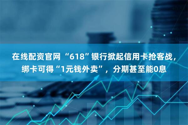 在线配资官网 “618”银行掀起信用卡抢客战，绑卡可得“1元钱外卖”，分期甚至能0息