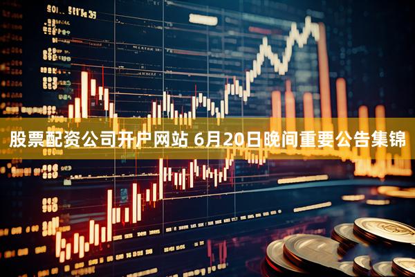 股票配资公司开户网站 6月20日晚间重要公告集锦