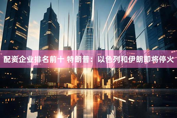配资企业排名前十 特朗普：以色列和伊朗即将停火