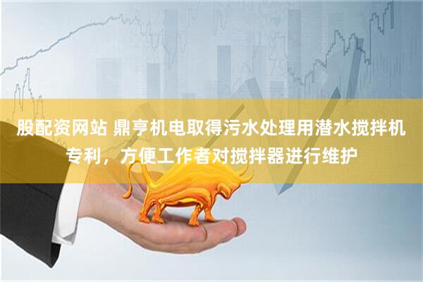 股配资网站 鼎亨机电取得污水处理用潜水搅拌机专利，方便工作者对搅拌器进行维护