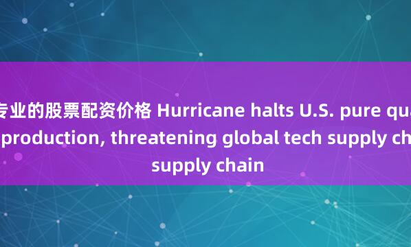 专业的股票配资价格 Hurricane halts U.S. pure quartz production, threatening global tech supply chain