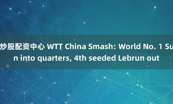 炒股配资中心 WTT China Smash: World No. 1 Sun into quarters, 4th seeded Lebrun out