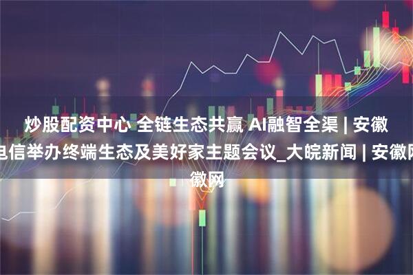 炒股配资中心 全链生态共赢 AI融智全渠 | 安徽电信举办终端生态及美好家主题会议_大皖新闻 | 安徽网