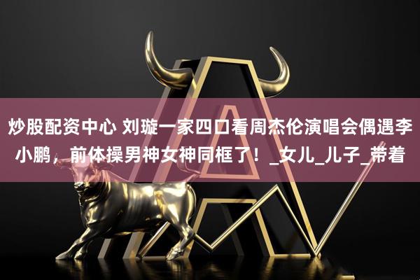 炒股配资中心 刘璇一家四口看周杰伦演唱会偶遇李小鹏，前体操男神女神同框了！_女儿_儿子_带着