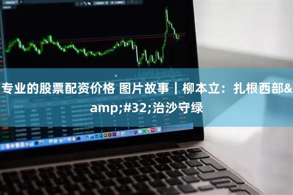专业的股票配资价格 图片故事｜柳本立：扎根西部&#32;治沙守绿