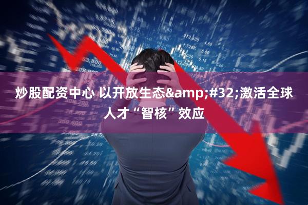 炒股配资中心 以开放生态&#32;激活全球人才“智核”效应