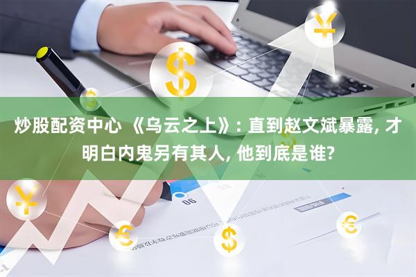 炒股配资中心 《乌云之上》: 直到赵文斌暴露, 才明白内鬼另有其人, 他到底是谁?