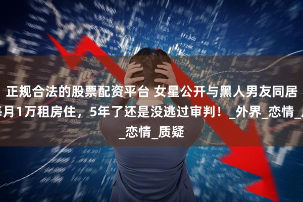 正规合法的股票配资平台 女星公开与黑人男友同居，每月1万租房住，5年了还是没逃过审判！_外界_恋情_质疑