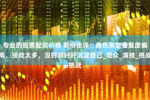 专业的股票配资价格 影帝张译：角色类型重复度偏高，接戏太多，没时间好好沉淀自己_观众_演技_挑战