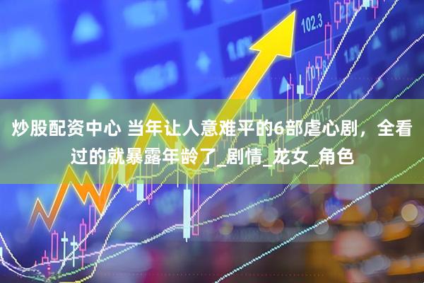 炒股配资中心 当年让人意难平的6部虐心剧，全看过的就暴露年龄了_剧情_龙女_角色