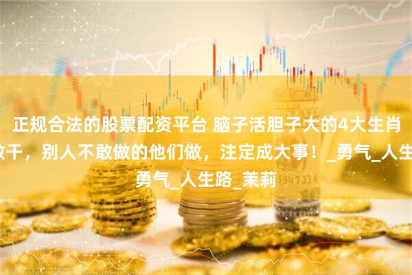 正规合法的股票配资平台 脑子活胆子大的4大生肖，敢想敢干，别人不敢做的他们做，注定成大事！_勇气_人生路_茉莉