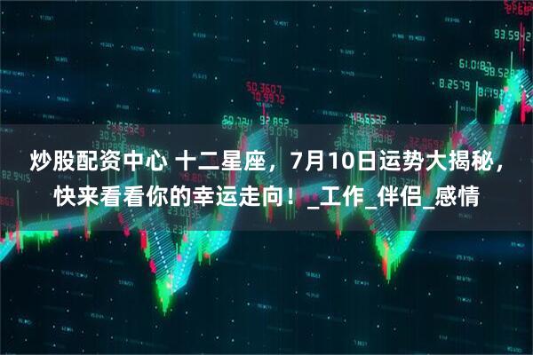 炒股配资中心 十二星座，7月10日运势大揭秘，快来看看你的幸运走向！_工作_伴侣_感情