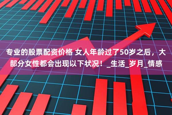 专业的股票配资价格 女人年龄过了50岁之后，大部分女性都会出现以下状况！_生活_岁月_情感