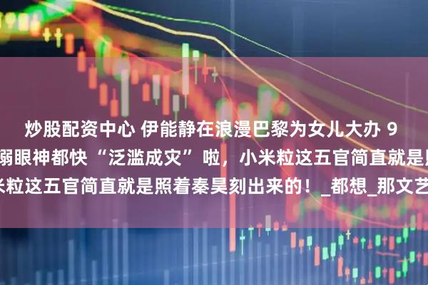 炒股配资中心 伊能静在浪漫巴黎为女儿大办 9 岁生日派对，秦昊那宠溺眼神都快 “泛滥成灾” 啦，小米粒这五官简直就是照着秦昊刻出来的！_都想_那文艺_父女俩