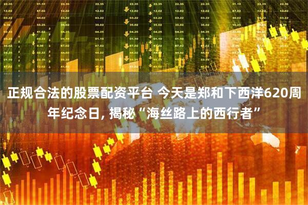 正规合法的股票配资平台 今天是郑和下西洋620周年纪念日, 揭秘“海丝路上的西行者”