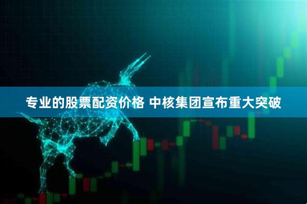 专业的股票配资价格 中核集团宣布重大突破