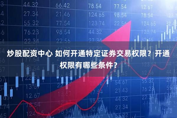 炒股配资中心 如何开通特定证券交易权限？开通权限有哪些条件？