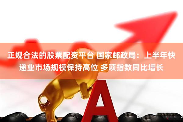正规合法的股票配资平台 国家邮政局：上半年快递业市场规模保持高位 多项指数同比增长