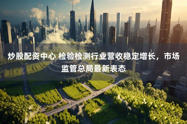 炒股配资中心 检验检测行业营收稳定增长，市场监管总局最新表态