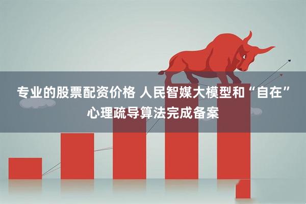 专业的股票配资价格 人民智媒大模型和“自在”心理疏导算法完成备案