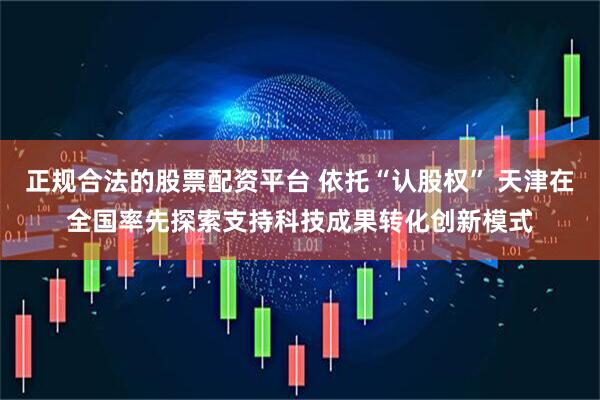 正规合法的股票配资平台 依托“认股权” 天津在全国率先探索支持科技成果转化创新模式