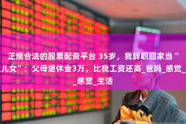 正规合法的股票配资平台 35岁，我辞职回家当“全职儿女”：父母退休金3万，比我工资还高_爸妈_感觉_生活