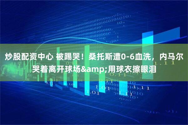 炒股配资中心 被踢哭！桑托斯遭0-6血洗，内马尔哭着离开球场&用球衣擦眼泪