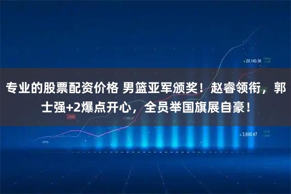 专业的股票配资价格 男篮亚军颁奖！赵睿领衔，郭士强+2爆点开心，全员举国旗展自豪！