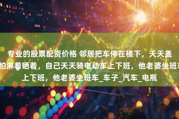 专业的股票配资价格 邻居把车停在楼下，天天盖着，当宝贝一样，怕淋着晒着，自己天天骑电动车上下班，他老婆坐班车_车子_汽车_电瓶