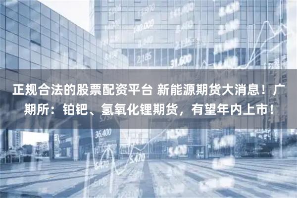 正规合法的股票配资平台 新能源期货大消息！广期所：铂钯、氢氧化锂期货，有望年内上市！