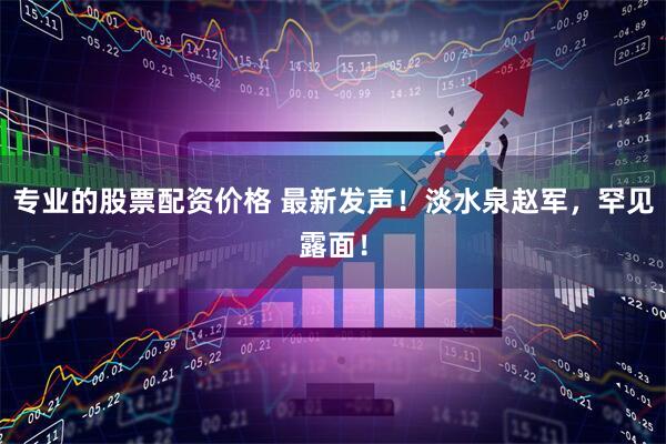 专业的股票配资价格 最新发声！淡水泉赵军，罕见露面！