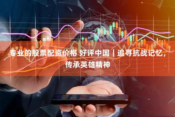 专业的股票配资价格 好评中国｜追寻抗战记忆，传承英雄精神