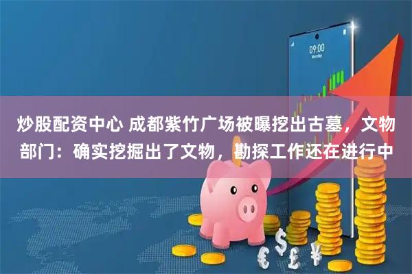 炒股配资中心 成都紫竹广场被曝挖出古墓，文物部门：确实挖掘出了文物，勘探工作还在进行中