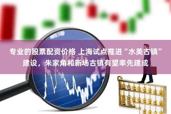 专业的股票配资价格 上海试点推进“水美古镇”建设，朱家角和新场古镇有望率先建成
