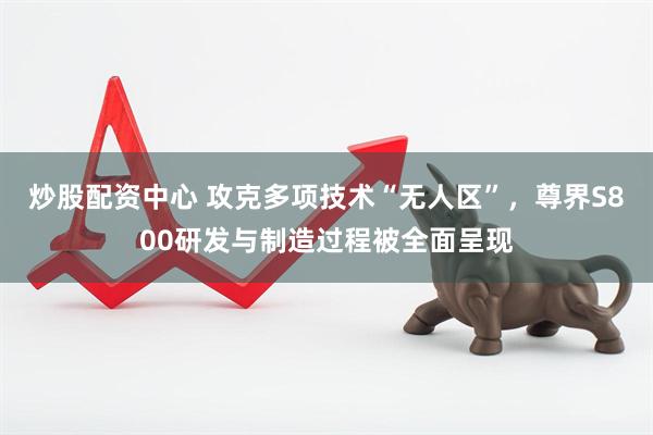 炒股配资中心 攻克多项技术“无人区”，尊界S800研发与制造过程被全面呈现