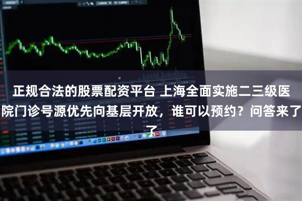 正规合法的股票配资平台 上海全面实施二三级医院门诊号源优先向基层开放，谁可以预约？问答来了