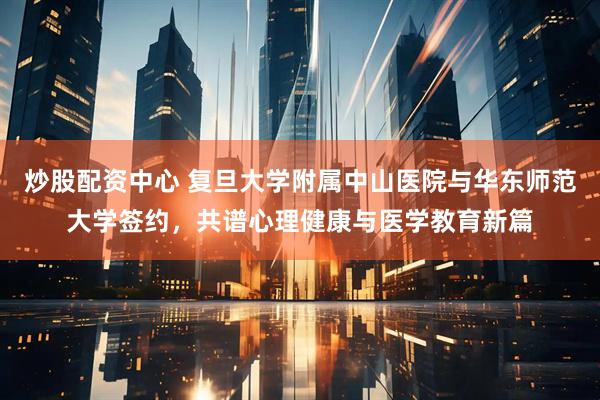 炒股配资中心 复旦大学附属中山医院与华东师范大学签约，共谱心理健康与医学教育新篇