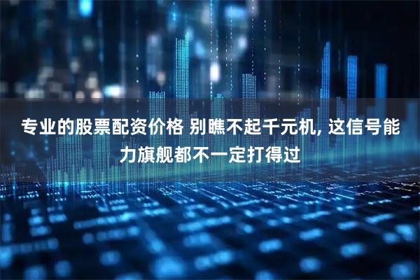 专业的股票配资价格 别瞧不起千元机, 这信号能力旗舰都不一定打得过