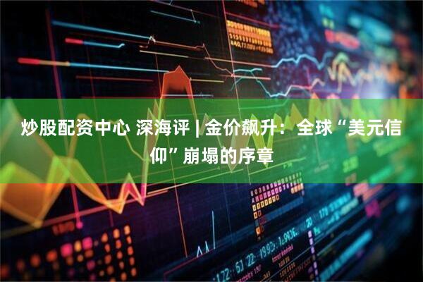 炒股配资中心 深海评 | 金价飙升：全球“美元信仰”崩塌的序章