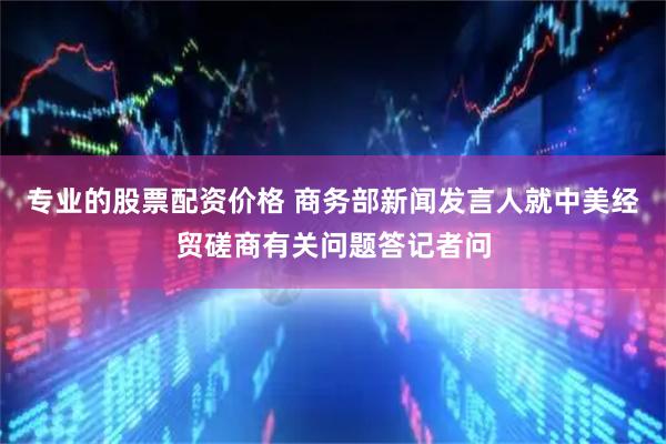 专业的股票配资价格 商务部新闻发言人就中美经贸磋商有关问题答记者问