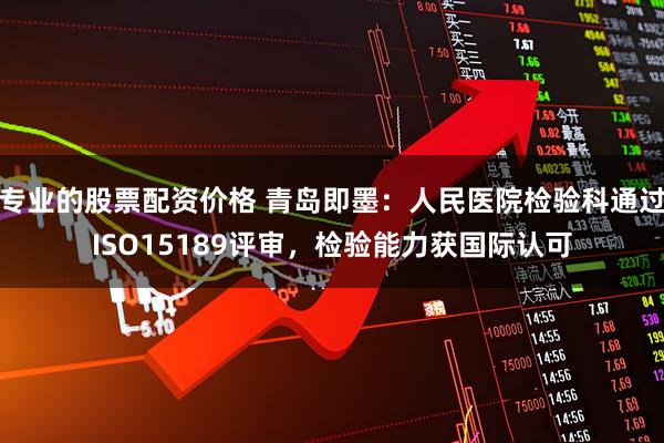 专业的股票配资价格 青岛即墨：人民医院检验科通过ISO15189评审，检验能力获国际认可