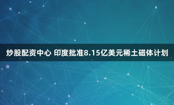 炒股配资中心 印度批准8.15亿美元稀土磁体计划