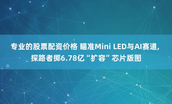 专业的股票配资价格 瞄准Mini LED与AI赛道, 探路者掷6.78亿“扩容”芯片版图