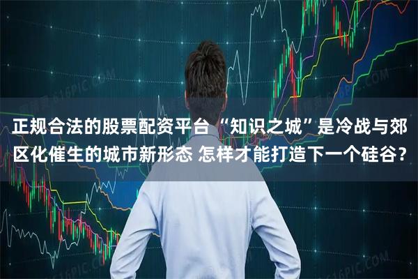 正规合法的股票配资平台 “知识之城”是冷战与郊区化催生的城市新形态 怎样才能打造下一个硅谷？