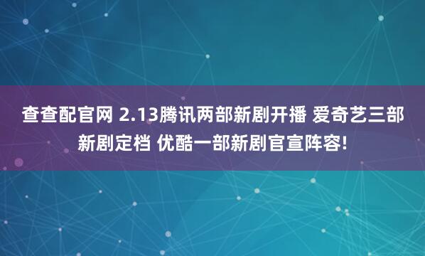 查查配官网 2.13腾讯两部新剧开播 爱奇艺三部新剧定档 优酷一部新剧官宣阵容!
